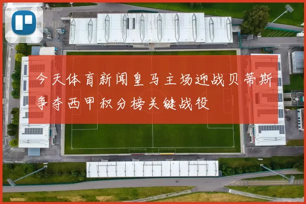 今天体育新闻皇马主场迎战贝蒂斯争夺西甲积分榜关键战役