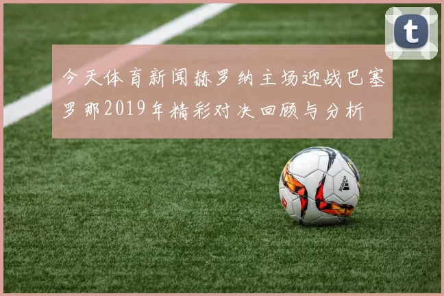 今天体育新闻赫罗纳主场迎战巴塞罗那2019年精彩对决回顾与分析