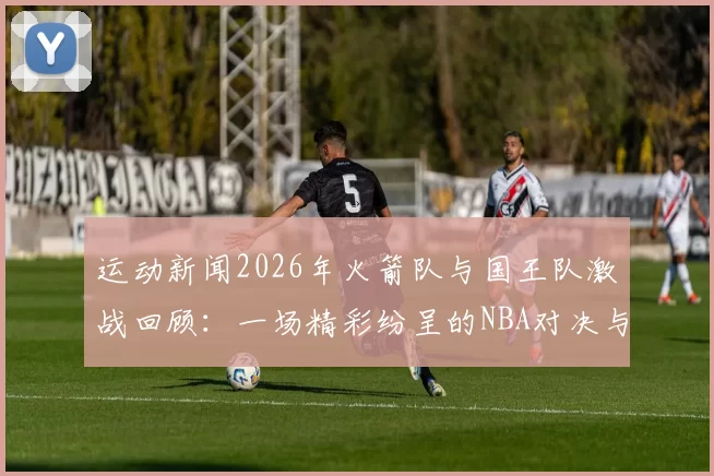 运动新闻2026年火箭队与国王队激战回顾：一场精彩纷呈的NBA对决与精彩瞬间解析