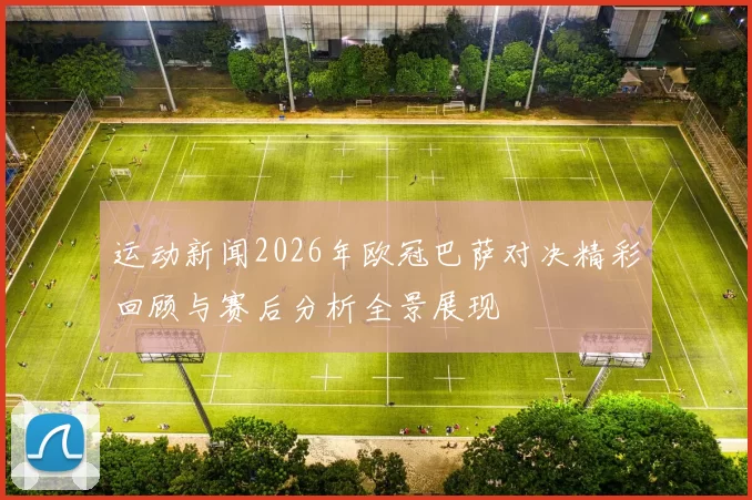 运动新闻2026年欧冠巴萨对决精彩回顾与赛后分析全景展现