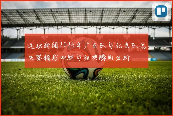 运动新闻2026年广东队与北京队总决赛精彩回顾与经典瞬间分析