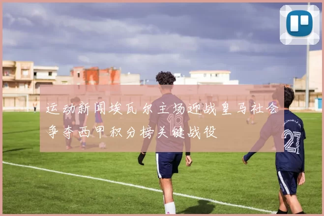 运动新闻埃瓦尔主场迎战皇马社会争夺西甲积分榜关键战役