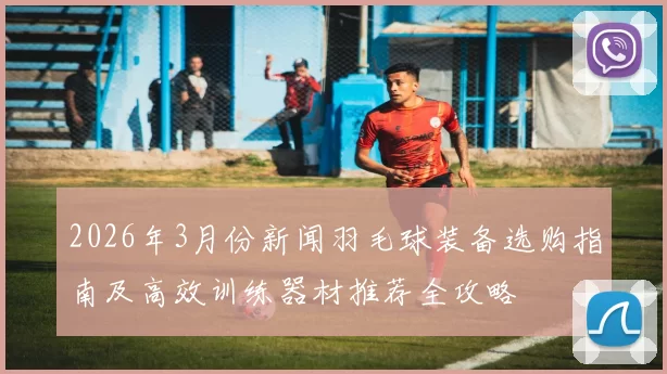 2026年3月份新闻羽毛球装备选购指南及高效训练器材推荐全攻略