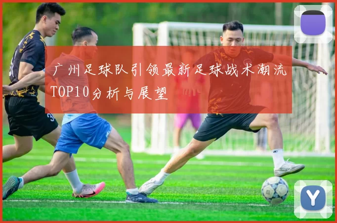 广州足球队引领最新足球战术潮流TOP10分析与展望